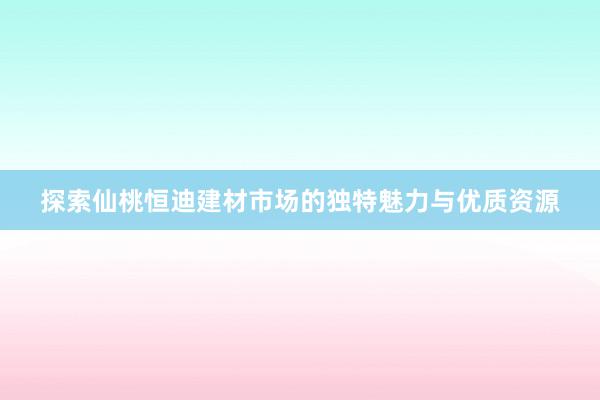 探索仙桃恒迪建材市场的独特魅力与优质资源